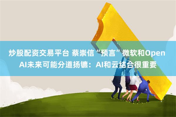 炒股配资交易平台 蔡崇信“预言”微软和Open AI未来可能分道扬镳：AI和云结合很重要