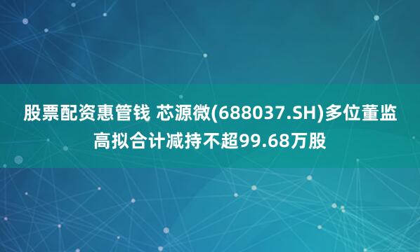 股票配资惠管钱 芯源微(688037.SH)多位董监高拟合计减持不超99.68万股