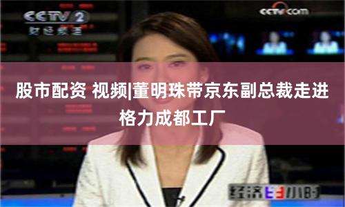 股市配资 视频|董明珠带京东副总裁走进格力成都工厂