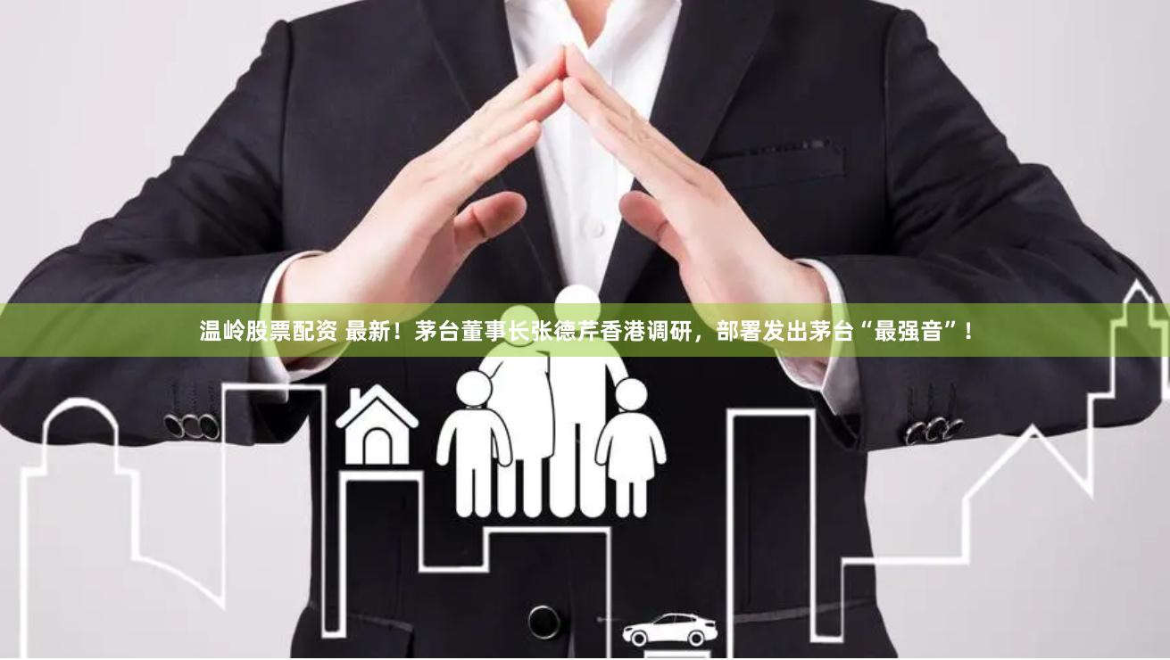 温岭股票配资 最新！茅台董事长张德芹香港调研，部署发出茅台“最强音”！