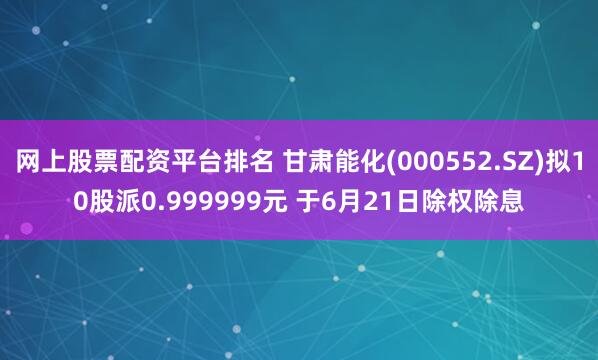网上股票配资平台排名 甘肃能化(000552.SZ)拟10股派0.999999元 于6月21日除权除息