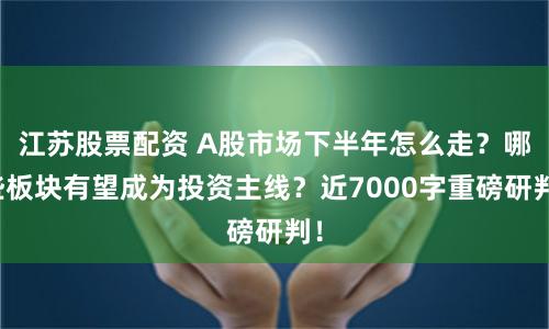 江苏股票配资 A股市场下半年怎么走？哪些板块有望成为投资主线？近7000字重磅研判！