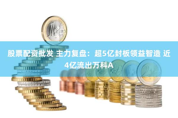 股票配资批发 主力复盘：超5亿封板领益智造 近4亿流出万科A
