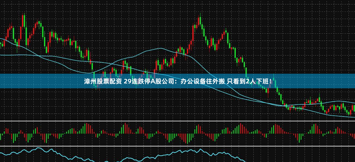 漳州股票配资 29连跌停A股公司：办公设备往外搬 只看到2人下班！