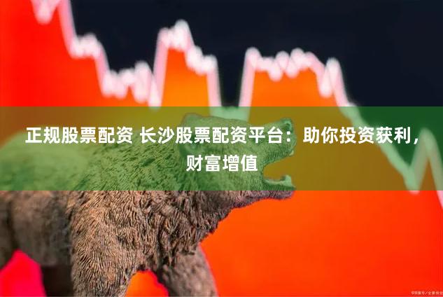 正规股票配资 长沙股票配资平台：助你投资获利，财富增值