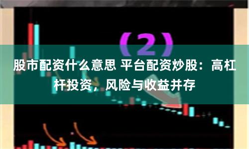 股市配资什么意思 平台配资炒股：高杠杆投资，风险与收益并存