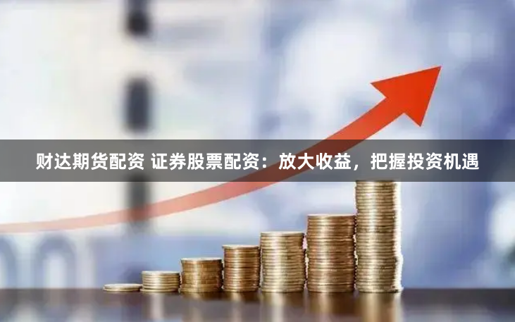 财达期货配资 证券股票配资：放大收益，把握投资机遇