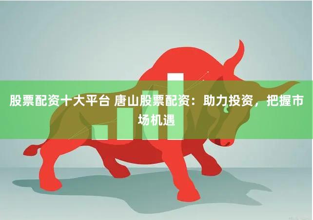 股票配资十大平台 唐山股票配资：助力投资，把握市场机遇
