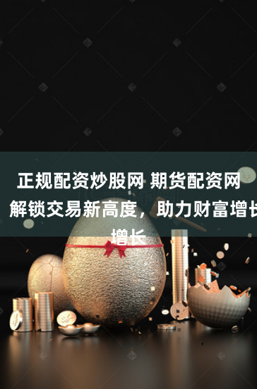 正规配资炒股网 期货配资网：解锁交易新高度，助力财富增长