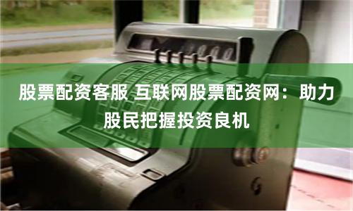 股票配资客服 互联网股票配资网：助力股民把握投资良机