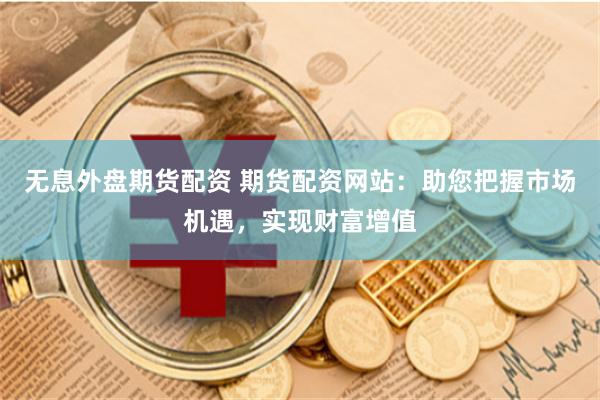 无息外盘期货配资 期货配资网站：助您把握市场机遇，实现财富增值