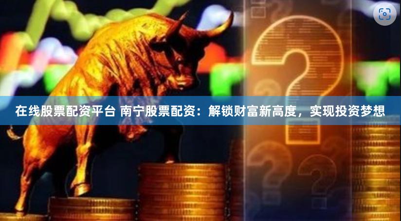 在线股票配资平台 南宁股票配资：解锁财富新高度，实现投资梦想
