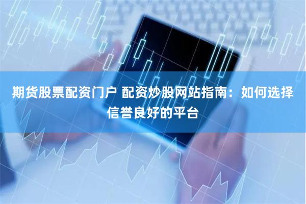 期货股票配资门户 配资炒股网站指南：如何选择信誉良好的平台