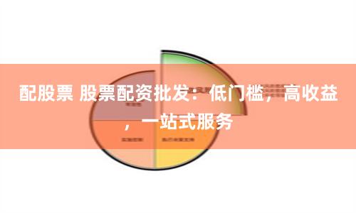 配股票 股票配资批发：低门槛，高收益，一站式服务