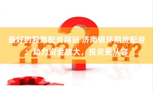 最好的股票配资网站 济南银环期货配资：助力资金放大，投资更从容