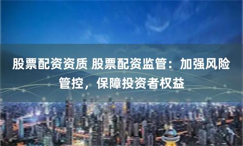 股票配资资质 股票配资监管：加强风险管控，保障投资者权益