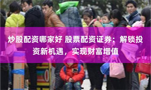 炒股配资哪家好 股票配资证券：解锁投资新机遇，实现财富增值