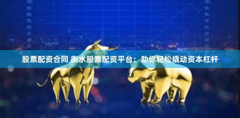 股票配资合同 衡水股票配资平台：助你轻松撬动资本杠杆