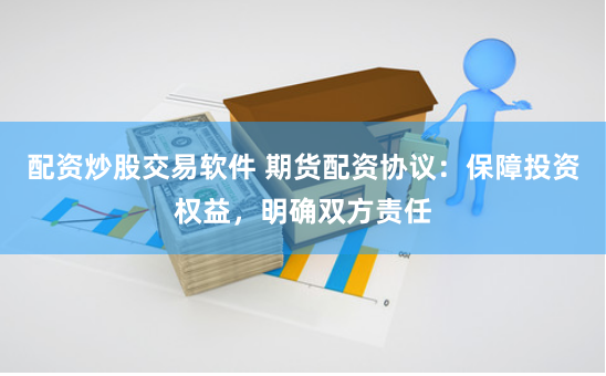 配资炒股交易软件 期货配资协议：保障投资权益，明确双方责任