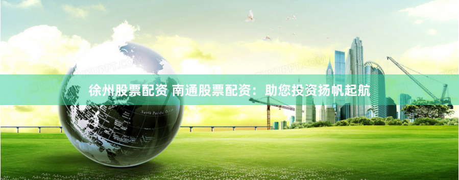 徐州股票配资 南通股票配资：助您投资扬帆起航