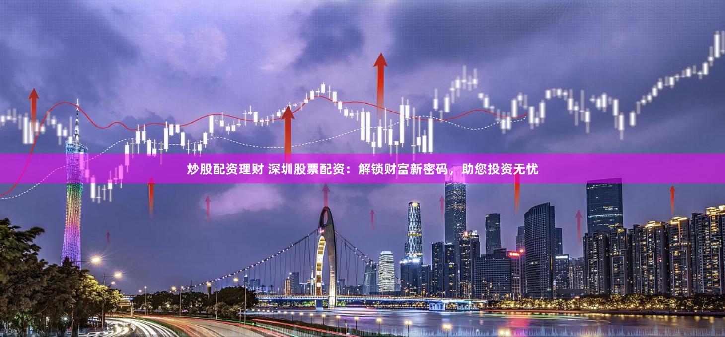 炒股配资理财 深圳股票配资：解锁财富新密码，助您投资无忧