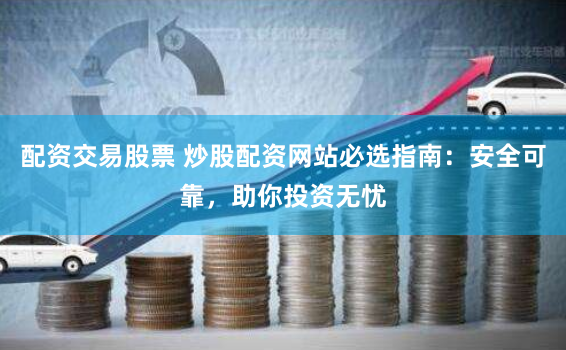 配资交易股票 炒股配资网站必选指南：安全可靠，助你投资无忧