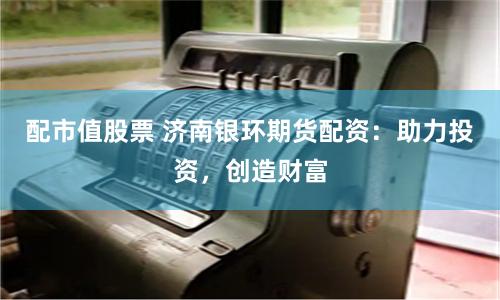 配市值股票 济南银环期货配资:助力投资,创造财富