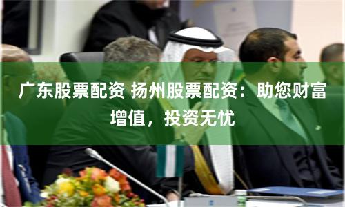 广东股票配资 扬州股票配资：助您财富增值，投资无忧
