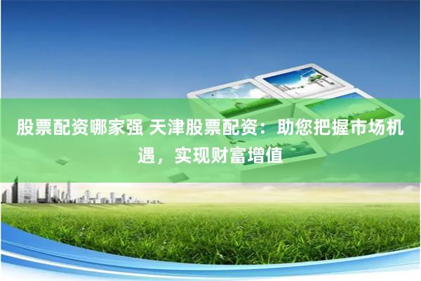 股票配资哪家强 天津股票配资：助您把握市场机遇，实现财富增值