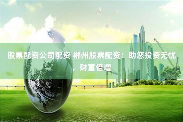 股票配资公司配资 郴州股票配资:助您投资无忧,财富倍增