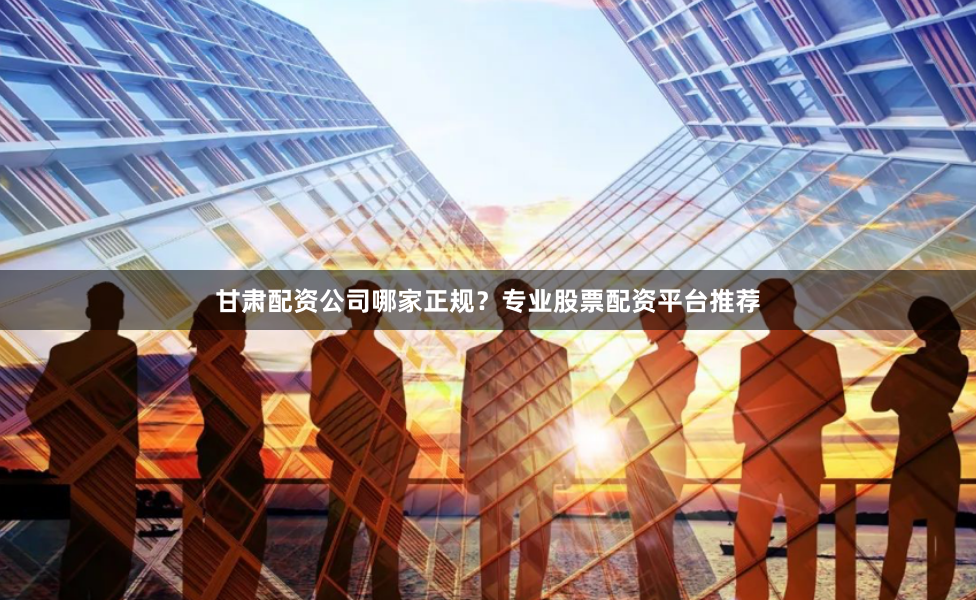甘肃配资公司哪家正规？专业股票配资平台推荐